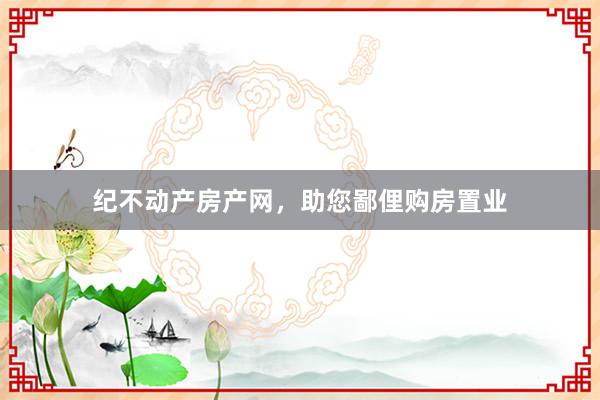 纪不动产房产网，助您鄙俚购房置业